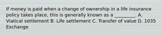 If money is paid when a change of ownership in a life insurance policy takes place, this is generally known as a _________. A. Viatical settlement B. Life settlement C. Transfer of value D. 1035 Exchange