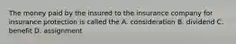 The money paid by the insured to the insurance company for insurance protection is called the A. consideration B. dividend C. benefit D. assignment