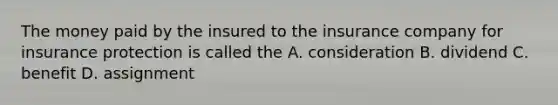 The money paid by the insured to the insurance company for insurance protection is called the A. consideration B. dividend C. benefit D. assignment