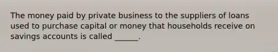 The money paid by private business to the suppliers of loans used to purchase capital or money that households receive on savings accounts is called ______.