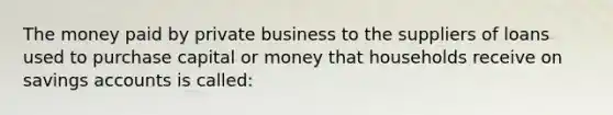 The money paid by private business to the suppliers of loans used to purchase capital or money that households receive on savings accounts is called: