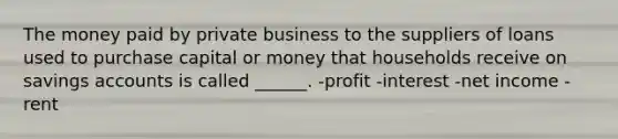 The money paid by private business to the suppliers of loans used to purchase capital or money that households receive on savings accounts is called ______. -profit -interest -net income -rent