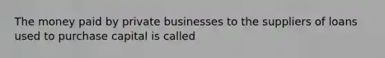 The money paid by private businesses to the suppliers of loans used to purchase capital is called