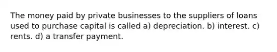 The money paid by private businesses to the suppliers of loans used to purchase capital is called a) depreciation. b) interest. c) rents. d) a transfer payment.