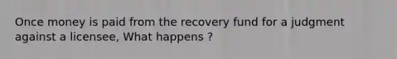 Once money is paid from the recovery fund for a judgment against a licensee, What happens ?