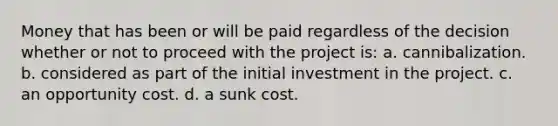 Money that has been or will be paid regardless of the decision whether or not to proceed with the project is: a. cannibalization. b. considered as part of the initial investment in the project. c. an opportunity cost. d. a sunk cost.