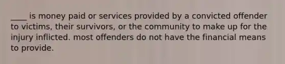 ____ is money paid or services provided by a convicted offender to victims, their survivors, or the community to make up for the injury inflicted. most offenders do not have the financial means to provide.