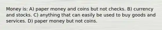 Money is: A) paper money and coins but not checks. B) currency and stocks. C) anything that can easily be used to buy goods and services. D) paper money but not coins.