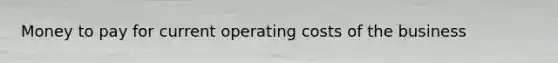 Money to pay for current operating costs of the business