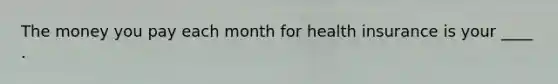 The money you pay each month for health insurance is your ____ .