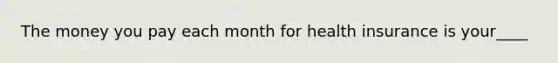 The money you pay each month for health insurance is your____