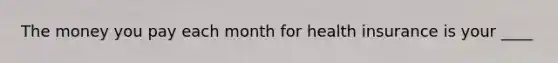 The money you pay each month for health insurance is your ____