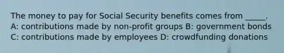 The money to pay for Social Security benefits comes from _____. A: contributions made by non-profit groups B: government bonds C: contributions made by employees D: crowdfunding donations