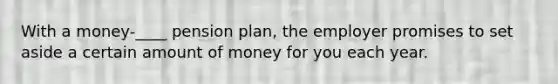 With a money-____ pension plan, the employer promises to set aside a certain amount of money for you each year.