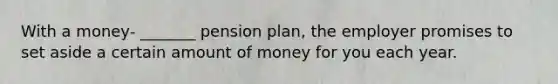 With a money- _______ pension plan, the employer promises to set aside a certain amount of money for you each year.