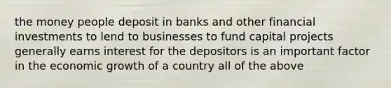 the money people deposit in banks and other financial investments to lend to businesses to fund capital projects generally earns interest for the depositors is an important factor in the economic growth of a country all of the above