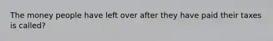 The money people have left over after they have paid their taxes is called?