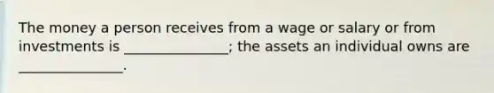 The money a person receives from a wage or salary or from investments is _______________; the assets an individual owns are _______________.