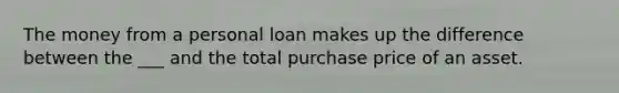 The money from a personal loan makes up the difference between the ___ and the total purchase price of an asset.