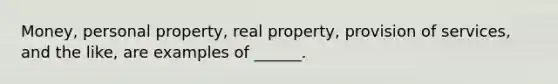 Money, personal property, real property, provision of services, and the like, are examples of ______.