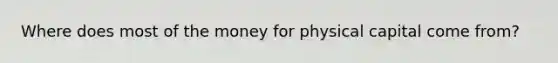 Where does most of the money for physical capital come from?