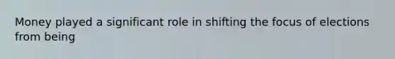 Money played a significant role in shifting the focus of elections from being