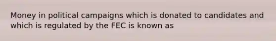 Money in political campaigns which is donated to candidates and which is regulated by the FEC is known as