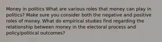 Money in politics What are various roles that money can play in politics? Make sure you consider both the negative and positive roles of money. What do empirical studies find regarding the relationship between money in the electoral process and policy/political outcomes?