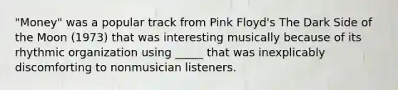 "Money" was a popular track from Pink Floyd's The Dark Side of the Moon (1973) that was interesting musically because of its rhythmic organization using _____ that was inexplicably discomforting to nonmusician listeners.