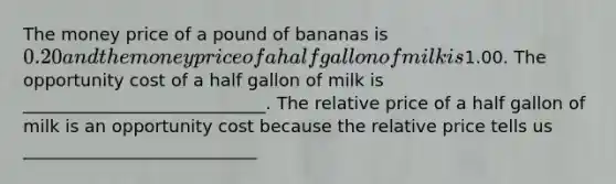 The money price of a pound of bananas is 0.20 and the money price of a half gallon of milk is1.00. The opportunity cost of a half gallon of milk is ____________________________. The relative price of a half gallon of milk is an opportunity cost because the relative price tells us ___________________________