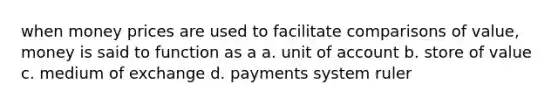 when money prices are used to facilitate comparisons of value, money is said to function as a a. unit of account b. store of value c. medium of exchange d. payments system ruler