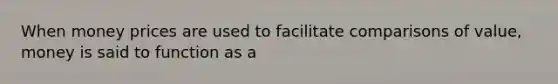 When money prices are used to facilitate comparisons of value, money is said to function as a