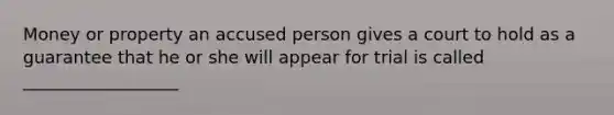 Money or property an accused person gives a court to hold as a guarantee that he or she will appear for trial is called __________________