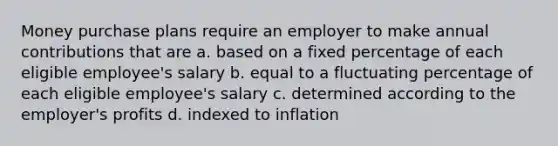 Money purchase plans require an employer to make annual contributions that are a. based on a fixed percentage of each eligible employee's salary b. equal to a fluctuating percentage of each eligible employee's salary c. determined according to the employer's profits d. indexed to inflation