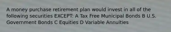 A money purchase retirement plan would invest in all of the following securities EXCEPT: A Tax Free Municipal Bonds B U.S. Government Bonds C Equities D Variable Annuities