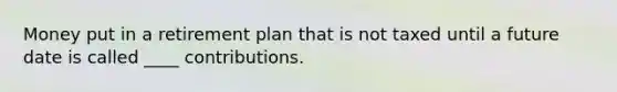 Money put in a retirement plan that is not taxed until a future date is called ____ contributions.