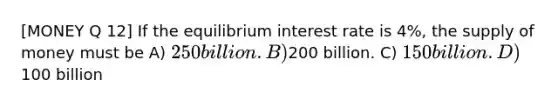 [MONEY Q 12] If the equilibrium interest rate is 4%, the supply of money must be A) 250 billion. B)200 billion. C) 150 billion. D)100 billion