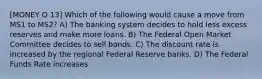 [MONEY Q 13] Which of the following would cause a move from MS1 to MS2? A) The banking system decides to hold less excess reserves and make more loans. B) The Federal Open Market Committee decides to sell bonds. C) The discount rate is increased by the regional Federal Reserve banks. D) The Federal Funds Rate increases