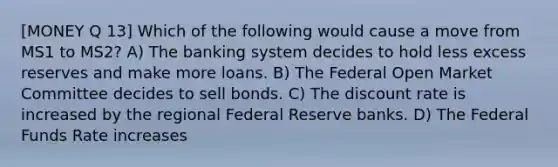 [MONEY Q 13] Which of the following would cause a move from MS1 to MS2? A) The banking system decides to hold less excess reserves and make more loans. B) The Federal Open Market Committee decides to sell bonds. C) The discount rate is increased by the regional Federal Reserve banks. D) The Federal Funds Rate increases