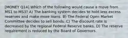 [MONEY Q14] Which of the following would cause a move from MS1 to MS3? A) The banking system decides to hold less excess reserves and make more loans. B) The Federal Open Market Committee decides to sell bonds. C) The discount rate is decreased by the regional Federal Reserve banks. D) The reserve requirement is reduced by the Board of Governors.