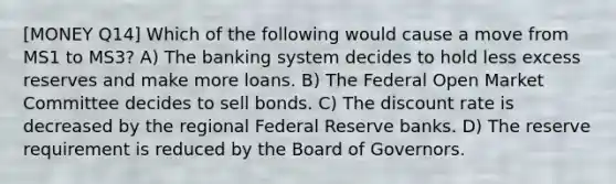 [MONEY Q14] Which of the following would cause a move from MS1 to MS3? A) The banking system decides to hold less excess reserves and make more loans. B) The Federal Open Market Committee decides to sell bonds. C) The discount rate is decreased by the regional Federal Reserve banks. D) The reserve requirement is reduced by the Board of Governors.