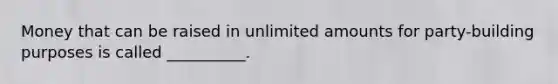 Money that can be raised in unlimited amounts for party-building purposes is called __________.