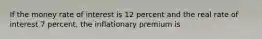 If the money rate of interest is 12 percent and the real rate of interest 7 percent, the inflationary premium is