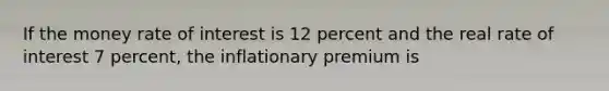 If the money rate of interest is 12 percent and the real rate of interest 7 percent, the inflationary premium is