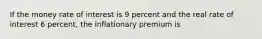 If the money rate of interest is 9 percent and the real rate of interest 6 percent, the inflationary premium is