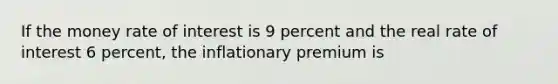 If the money rate of interest is 9 percent and the real rate of interest 6 percent, the inflationary premium is