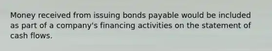 Money received from issuing <a href='https://www.questionai.com/knowledge/kvHJpN4vyZ-bonds-payable' class='anchor-knowledge'>bonds payable</a> would be included as part of a company's financing activities on the <a href='https://www.questionai.com/knowledge/kT4ruGJQjZ-statement-of-cash-flows' class='anchor-knowledge'>statement of cash flows</a>.