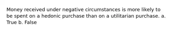 Money received under negative circumstances is more likely to be spent on a hedonic purchase than on a utilitarian purchase. a. True b. False