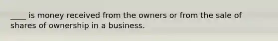 ____ is money received from the owners or from the sale of shares of ownership in a business.