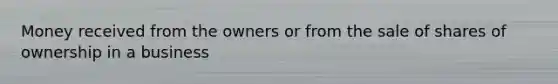 Money received from the owners or from the sale of shares of ownership in a business